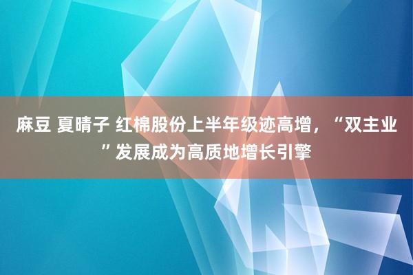 麻豆 夏晴子 红棉股份上半年级迹高增，“双主业”发展成为高质地增长引擎