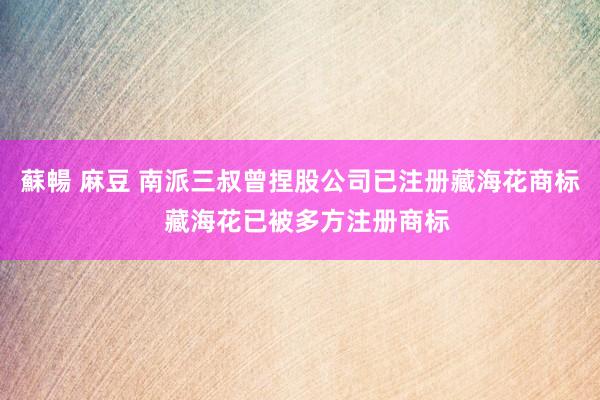 蘇暢 麻豆 南派三叔曾捏股公司已注册藏海花商标  藏海花已被多方注册商标