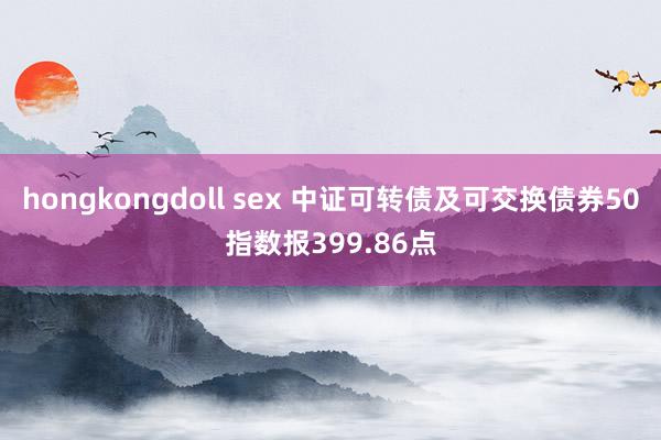 hongkongdoll sex 中证可转债及可交换债券50指数报399.86点