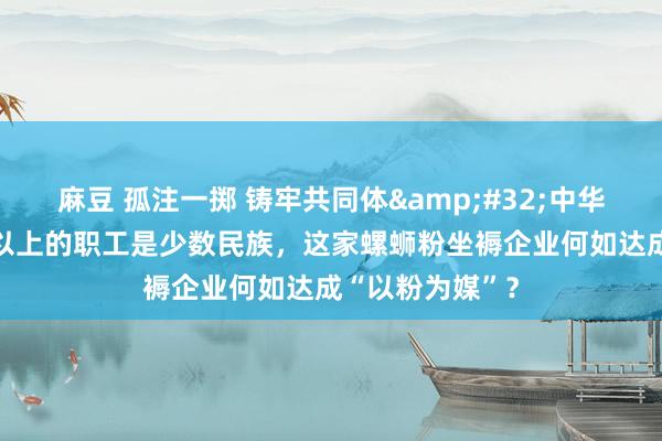 麻豆 孤注一掷 铸牢共同体&#32;中华一家亲｜70%以上的职工是少数民族，这家螺蛳粉坐褥企业何如达成“以粉为媒”？