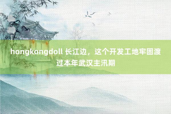 hongkongdoll 长江边，这个开发工地牢固渡过本年武汉主汛期