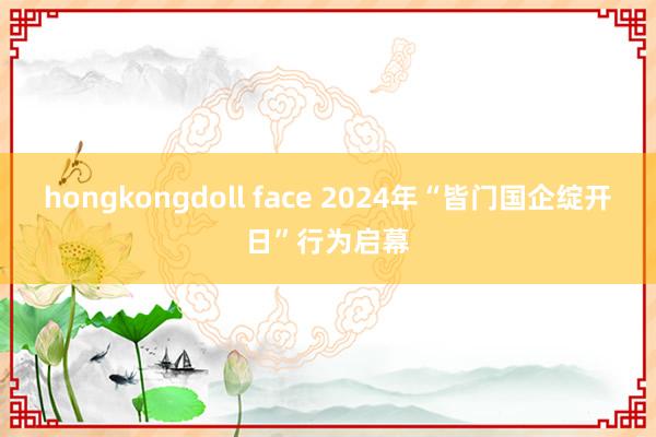 hongkongdoll face 2024年“皆门国企绽开日”行为启幕