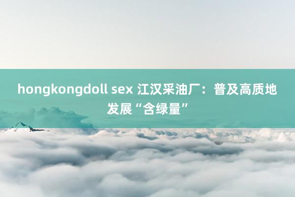 hongkongdoll sex 江汉采油厂：普及高质地发展“含绿量”