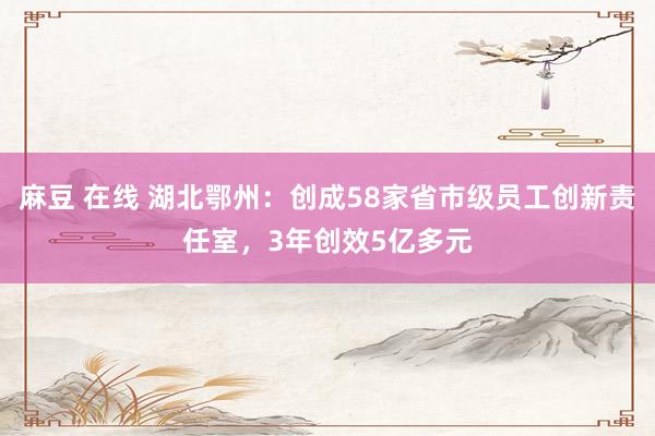 麻豆 在线 湖北鄂州：创成58家省市级员工创新责任室，3年创效5亿多元