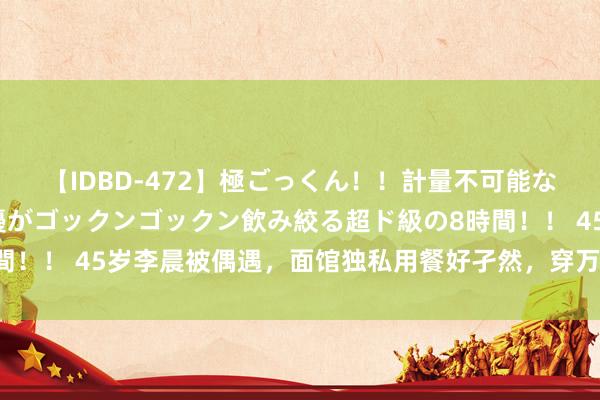 【IDBD-472】極ごっくん！！計量不可能な爆量ザーメンをS級女優がゴックンゴックン飲み絞る超ド級の8時間！！ 45岁李晨被偶遇，面馆独私用餐好孑然，穿万元牛仔裤太豪横