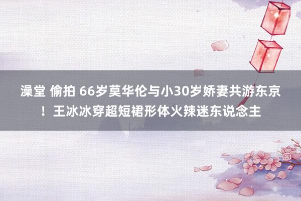 澡堂 偷拍 66岁莫华伦与小30岁娇妻共游东京！王冰冰穿超短裙形体火辣迷东说念主