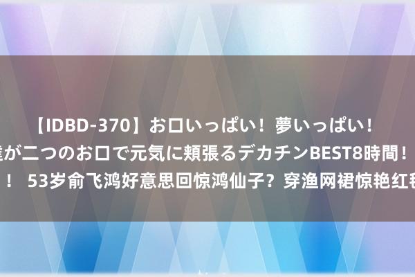 【IDBD-370】お口いっぱい！夢いっぱい！ MEGAマラ S級美女達が二つのお口で元気に頬張るデカチンBEST8時間！！ 53岁俞飞鸿好意思回惊鸿仙子？穿渔网裙惊艳红毯，颜值与20年前没折柳