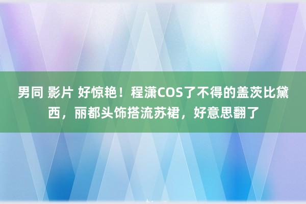 男同 影片 好惊艳！程潇COS了不得的盖茨比黛西，丽都头饰搭流苏裙，好意思翻了