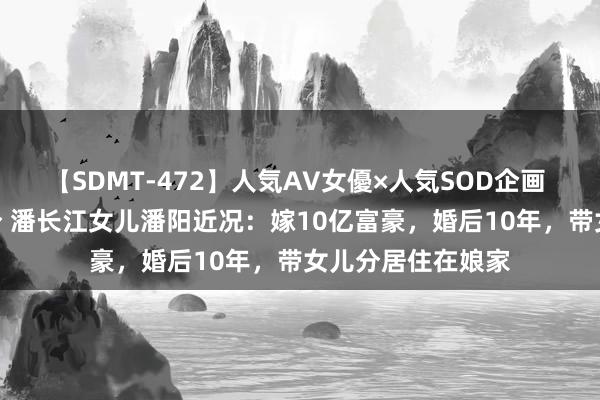 【SDMT-472】人気AV女優×人気SOD企画 女優祭7時間40分 潘长江女儿潘阳近况：嫁10亿富豪，婚后10年，带女儿分居住在娘家