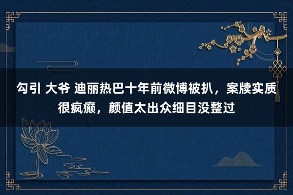 勾引 大爷 迪丽热巴十年前微博被扒，案牍实质很疯癫，颜值太出众细目没整过