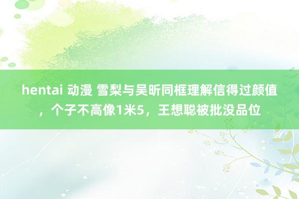 hentai 动漫 雪梨与吴昕同框理解信得过颜值，个子不高像1米5，王想聪被批没品位