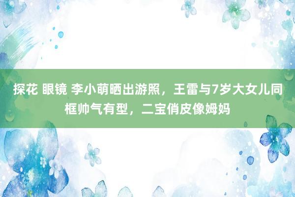 探花 眼镜 李小萌晒出游照，王雷与7岁大女儿同框帅气有型，二宝俏皮像姆妈