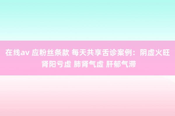 在线av 应粉丝条款 每天共享舌诊案例：阴虚火旺 肾阳亏虚 肺肾气虚 肝郁气滞