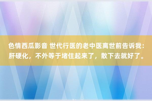 色情西瓜影音 世代行医的老中医离世前告诉我：肝硬化，不外等于堵住起来了，散下去就好了。