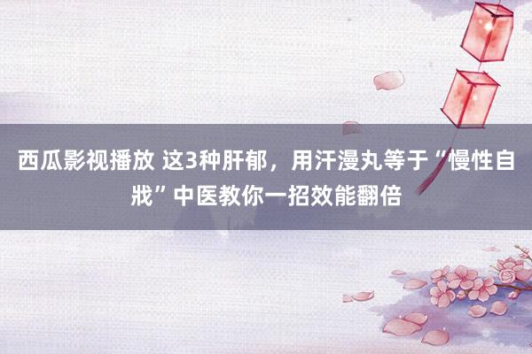 西瓜影视播放 这3种肝郁，用汗漫丸等于“慢性自戕”中医教你一招效能翻倍