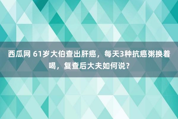 西瓜网 61岁大伯查出肝癌，每天3种抗癌粥换着喝，复查后大夫如何说？