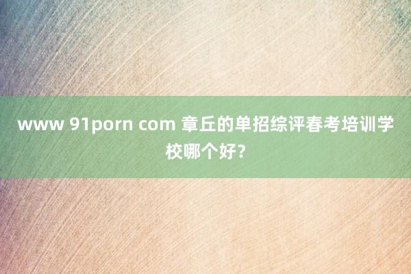 www 91porn com 章丘的单招综评春考培训学校哪个好？