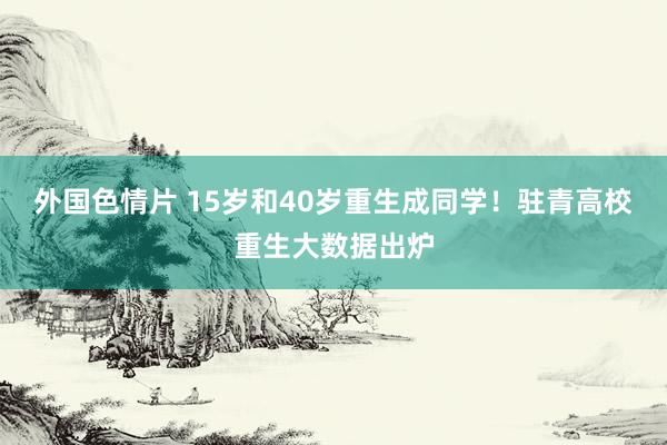 外国色情片 15岁和40岁重生成同学！驻青高校重生大数据出炉