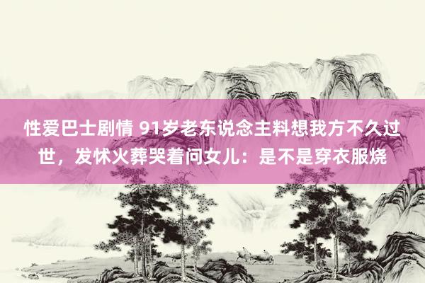 性爱巴士剧情 91岁老东说念主料想我方不久过世，发怵火葬哭着问女儿：是不是穿衣服烧