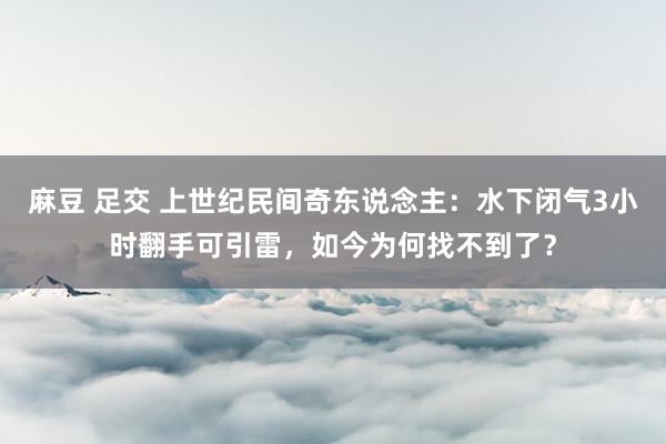 麻豆 足交 上世纪民间奇东说念主：水下闭气3小时翻手可引雷，如今为何找不到了？