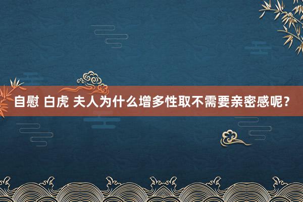 自慰 白虎 夫人为什么增多性取不需要亲密感呢？