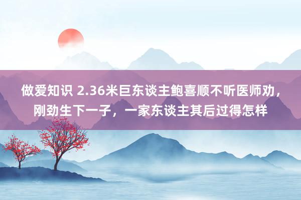 做爱知识 2.36米巨东谈主鲍喜顺不听医师劝，刚劲生下一子，一家东谈主其后过得怎样