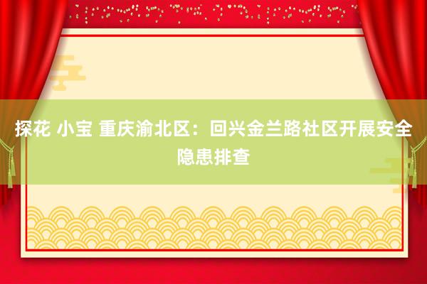 探花 小宝 重庆渝北区：回兴金兰路社区开展安全隐患排查