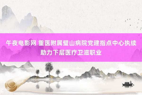 午夜电影网 重医附属璧山病院党建指点中心执续助力下层医疗卫滋职业