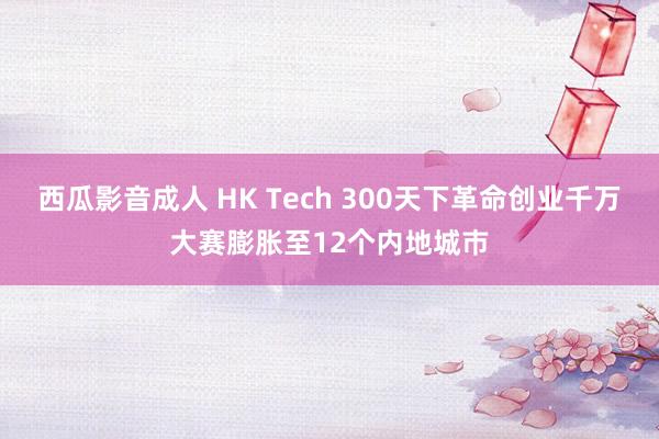 西瓜影音成人 HK Tech 300天下革命创业千万大赛膨胀至12个内地城巿