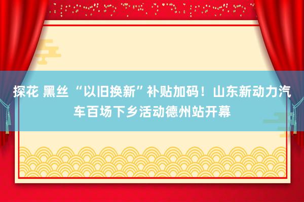 探花 黑丝 “以旧换新”补贴加码！山东新动力汽车百场下乡活动德州站开幕