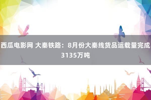 西瓜电影网 大秦铁路：8月份大秦线货品运载量完成3135万吨