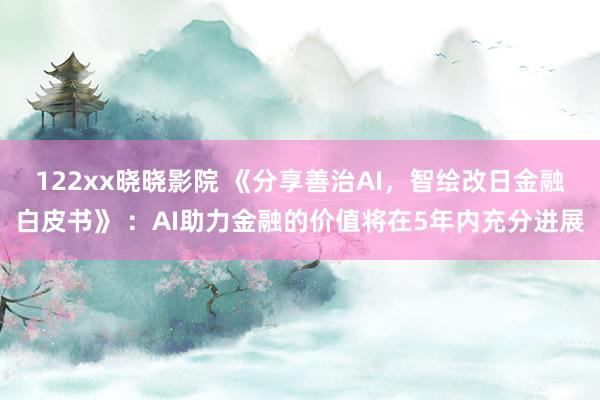 122xx晓晓影院 《分享善治AI，智绘改日金融白皮书》 ：AI助力金融的价值将在5年内充分进展