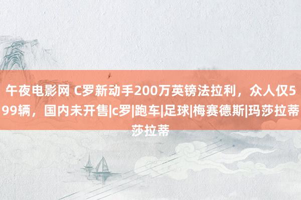 午夜电影网 C罗新动手200万英镑法拉利，众人仅599辆，国内未开售|c罗|跑车|足球|梅赛德斯|玛莎拉蒂