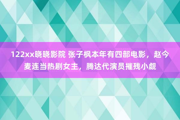 122xx晓晓影院 张子枫本年有四部电影，赵今麦连当热剧女主，腾达代演员摧残小觑