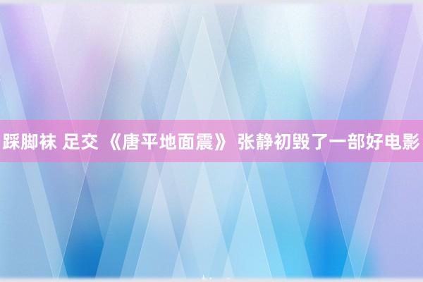 踩脚袜 足交 《唐平地面震》 张静初毁了一部好电影