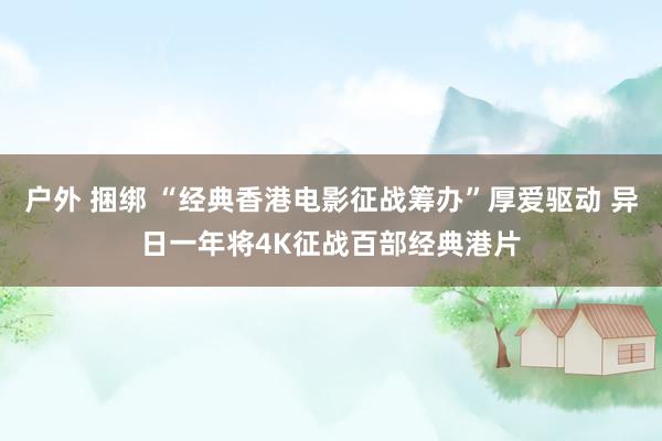 户外 捆绑 “经典香港电影征战筹办”厚爱驱动 异日一年将4K征战百部经典港片