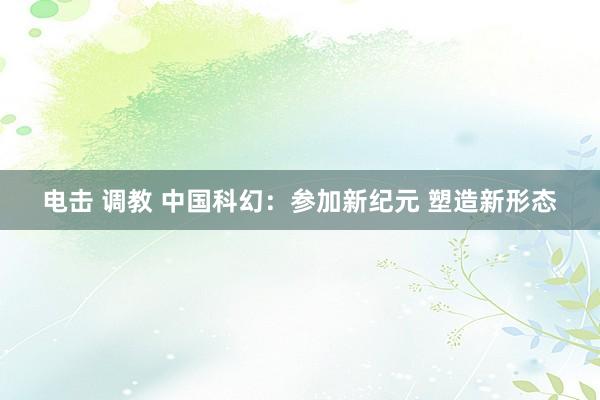 电击 调教 中国科幻：参加新纪元 塑造新形态