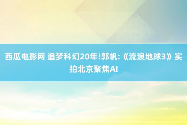 西瓜电影网 追梦科幻20年!郭帆:《流浪地球3》实拍北京聚焦AI