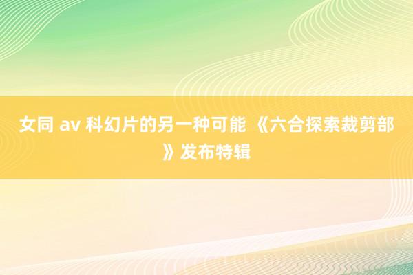 女同 av 科幻片的另一种可能 《六合探索裁剪部》发布特辑