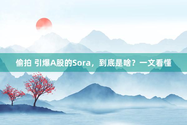 偷拍 引爆A股的Sora，到底是啥？一文看懂