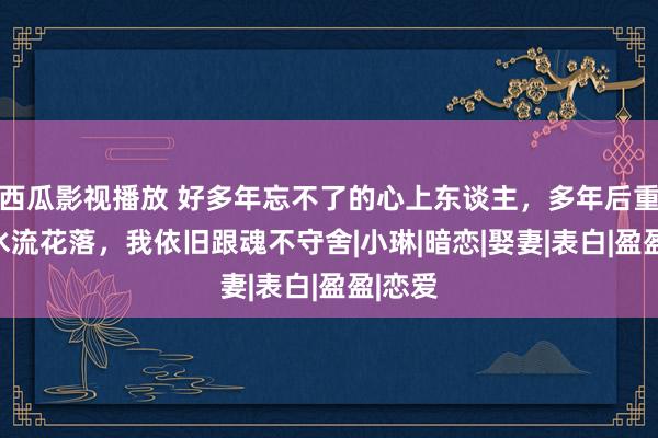 西瓜影视播放 好多年忘不了的心上东谈主，多年后重逢已水流花落，我依旧跟魂不守舍　|小琳|暗恋|娶妻|表白|盈盈|恋爱