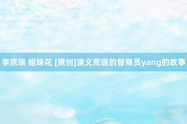 李宗瑞 姐妹花 [原创]演义荒诞的智商员yang的故事