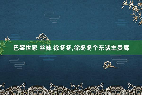 巴黎世家 丝袜 徐冬冬，徐冬冬个东谈主贵寓