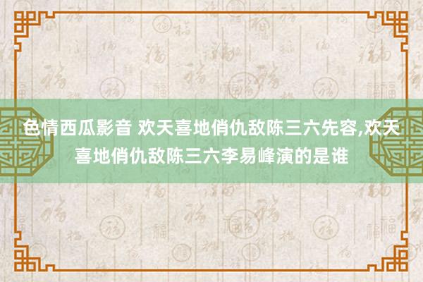 色情西瓜影音 欢天喜地俏仇敌陈三六先容，欢天喜地俏仇敌陈三六李易峰演的是谁