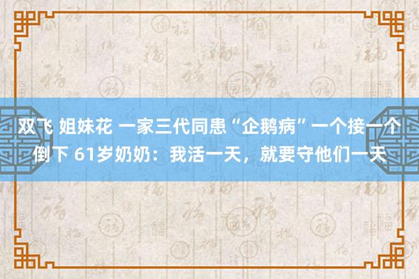 双飞 姐妹花 一家三代同患“企鹅病”一个接一个倒下 61岁奶奶：我活一天，就要守他们一天