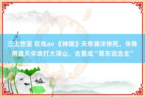 三上悠亚 在线av 《神隐》天帝澜沣惨死，华殊用遮天伞攻打大泽山，古晋成“罪东说念主”