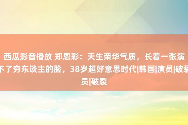 西瓜影音播放 郑恩彩：天生荣华气质，长着一张演不了穷东谈主的脸，38岁超好意思时代|韩国|演员|破裂