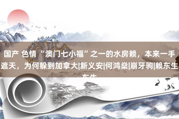 国产 色情 “澳门七小福”之一的水房赖，本来一手遮天，为何躲到加拿大|新义安|何鸿燊|崩牙驹|赖东生