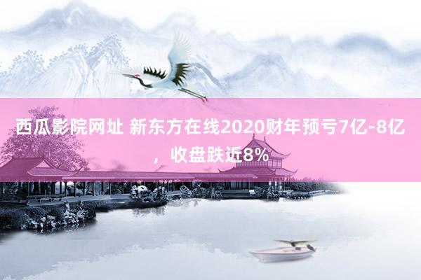 西瓜影院网址 新东方在线2020财年预亏7亿-8亿，收盘跌近8%