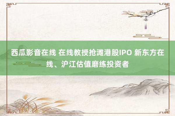 西瓜影音在线 在线教授抢滩港股IPO 新东方在线、沪江估值磨练投资者